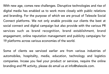 With new age, comes new challenges. Disruptive technologies and rise of digital media has enabled us to work more closely with public relations and branding. For the purpose of which we are proud of Telesole Social Connect platforms. We not only enable provide our clients the best at social connect and digital campaign but also provide with the various PR services such as brand recognition, brand establishment, brand engagement, online reputation management and publicity campaigns for 19 platforms across various economies of the world. 

Some of clients we serviced earlier are from various industries of automobiles, hospitality, media, education, technology and logistics companies. Incase you feel your product or services, require the online branding and PR activity, please do email us at info@telesole.com.   

